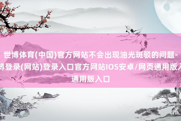 世博体育(中国)官方网站不会出现油光斑驳的问题-世博登录(网站)登录入口官方网站IOS安卓/网页通用版入口