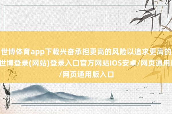 世博体育app下载兴奋承担更高的风险以追求更高的收益-世博登录(网站)登录入口官方网站IOS安卓/网页通用版入口