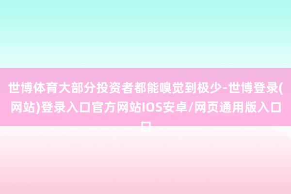 世博体育大部分投资者都能嗅觉到极少-世博登录(网站)登录入口官方网站IOS安卓/网页通用版入口