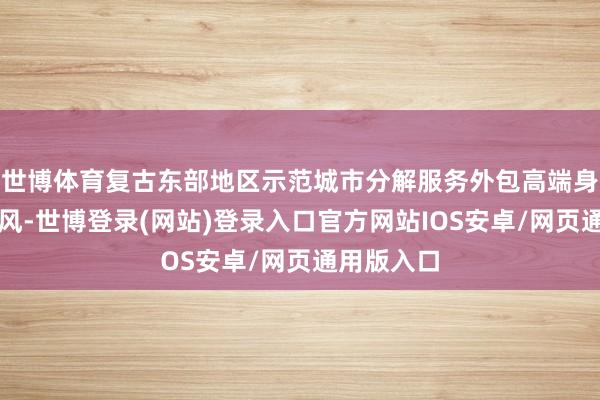 世博体育复古东部地区示范城市分解服务外包高端身分积聚上风-世博登录(网站)登录入口官方网站IOS安卓/网页通用版入口