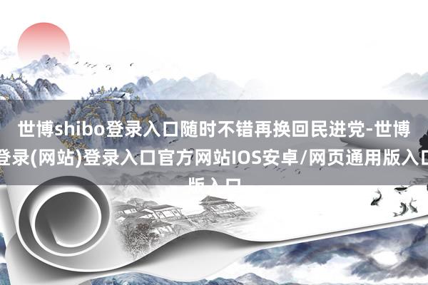 世博shibo登录入口随时不错再换回民进党-世博登录(网站)登录入口官方网站IOS安卓/网页通用版入口