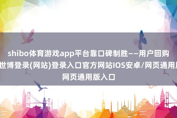 shibo体育游戏app平台靠口碑制胜——用户回购率高-世博登录(网站)登录入口官方网站IOS安卓/网页通用版入口
