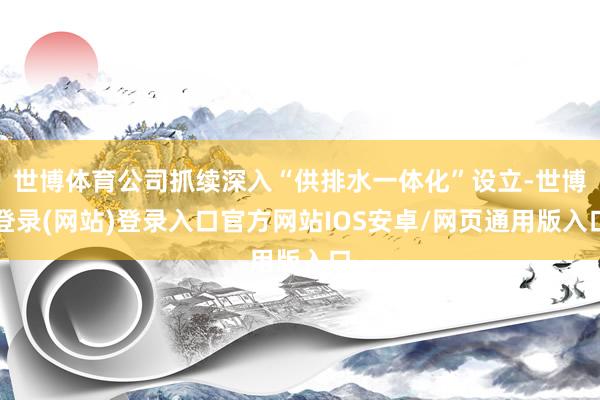 世博体育公司抓续深入“供排水一体化”设立-世博登录(网站)登录入口官方网站IOS安卓/网页通用版入口