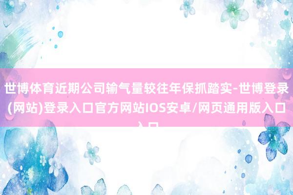 世博体育近期公司输气量较往年保抓踏实-世博登录(网站)登录入口官方网站IOS安卓/网页通用版入口
