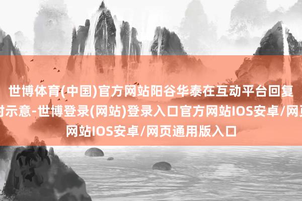 世博体育(中国)官方网站阳谷华泰在互动平台回复投资者发问时示意-世博登录(网站)登录入口官方网站IOS安卓/网页通用版入口
