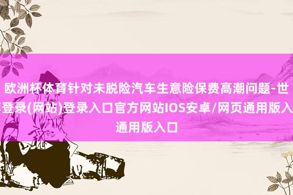 欧洲杯体育针对未脱险汽车生意险保费高潮问题-世博登录(网站)登录入口官方网站IOS安卓/网页通用版入口