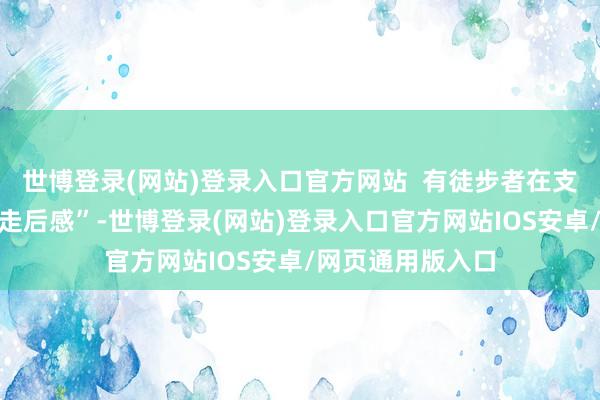 世博登录(网站)登录入口官方网站  有徒步者在支吾媒体发布了“走后感”-世博登录(网站)登录入口官方网站IOS安卓/网页通用版入口