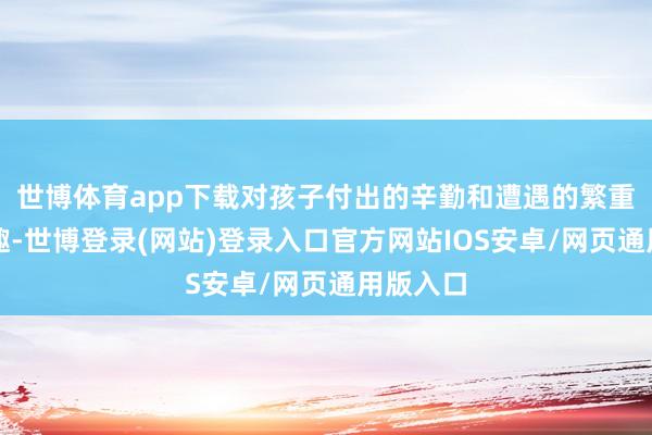 世博体育app下载对孩子付出的辛勤和遭遇的繁重毫无风趣-世博登录(网站)登录入口官方网站IOS安卓/网页通用版入口