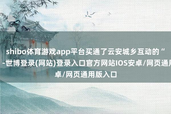 shibo体育游戏app平台买通了云安城乡互动的“络续线”-世博登录(网站)登录入口官方网站IOS安卓/网页通用版入口