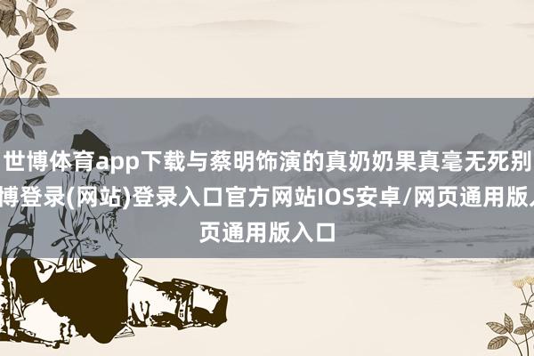 世博体育app下载与蔡明饰演的真奶奶果真毫无死别-世博登录(网站)登录入口官方网站IOS安卓/网页通用版入口