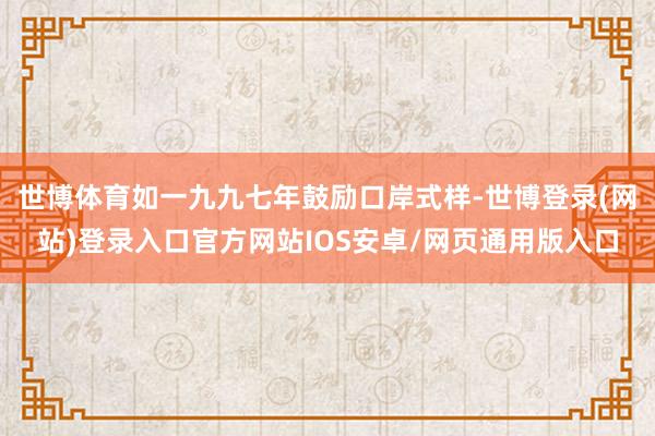 世博体育如一九九七年鼓励口岸式样-世博登录(网站)登录入口官方网站IOS安卓/网页通用版入口