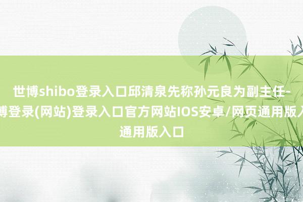 世博shibo登录入口邱清泉先称孙元良为副主任-世博登录(网站)登录入口官方网站IOS安卓/网页通用版入口