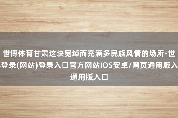 世博体育甘肃这块宽绰而充满多民族风情的场所-世博登录(网站)登录入口官方网站IOS安卓/网页通用版入口
